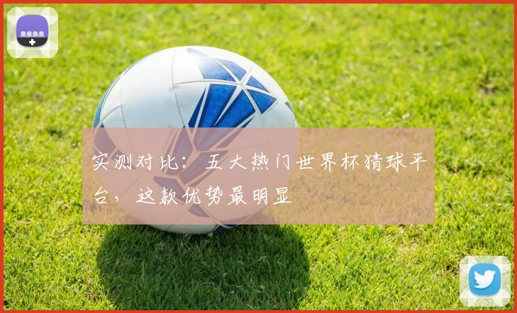 实测对比：五大热门世界杯猜球平台，这款优势最明显