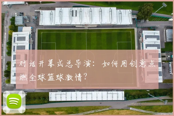 对话开幕式总导演：如何用创意点燃全球篮球激情？