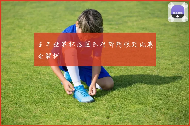 去年世界杯法国队对阵阿根廷比赛全解析