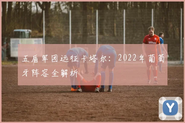 五盾军团远征卡塔尔：2022年葡萄牙阵容全解析