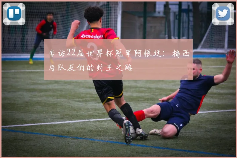 专访22届世界杯冠军阿根廷:梅西与队友们的封王之路