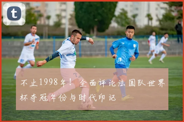 不止1998年！全面评论法国队世界杯夺冠年份与时代印记