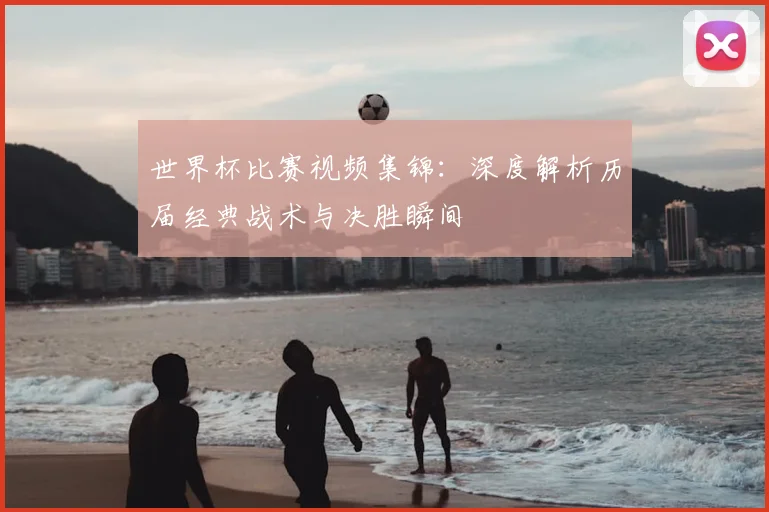 世界杯比赛视频集锦：深度解析历届经典战术与决胜瞬间