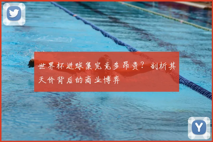 世界杯进球集究竟多昂贵?剖析其天价背后的商业博弈