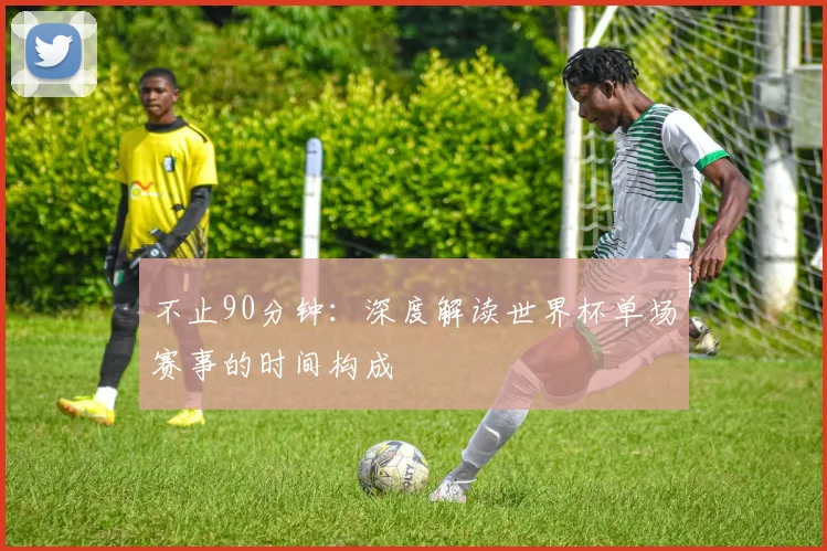 不止90分钟：深度解读世界杯单场赛事的时间构成