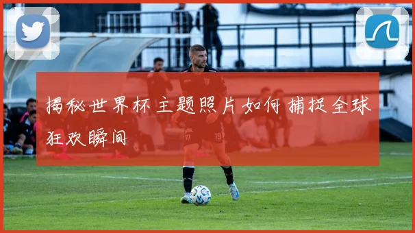揭秘世界杯主题照片如何捕捉全球狂欢瞬间