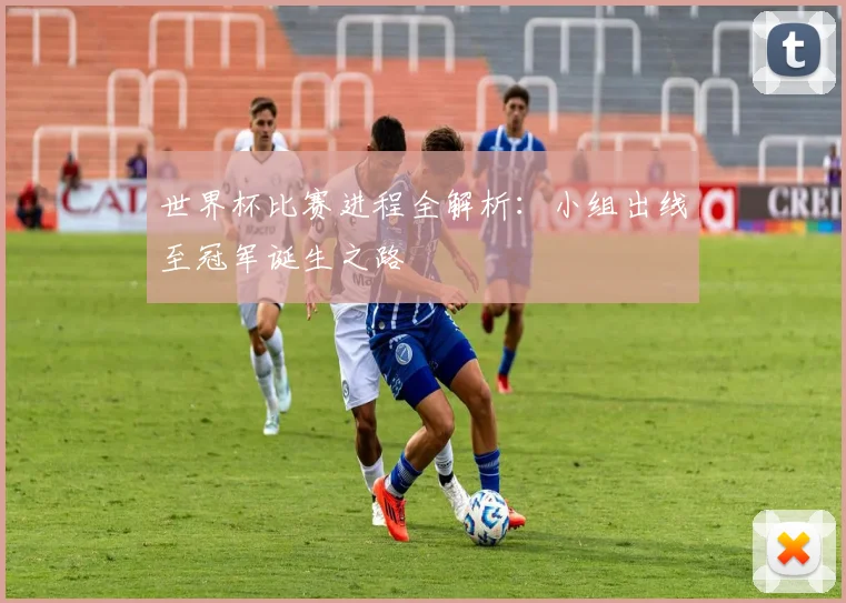世界杯比赛进程全解析:小组出线至冠军诞生之路