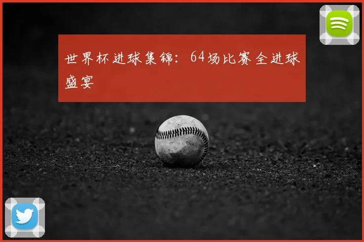 世界杯进球集锦:64场比赛全进球盛宴