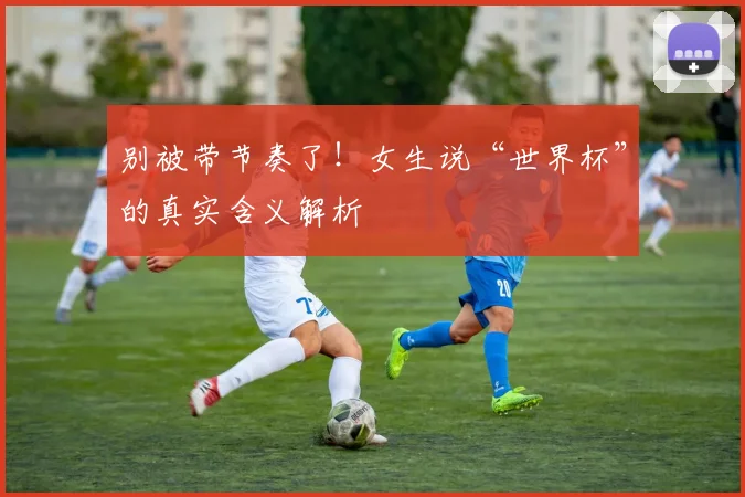 别被带节奏了！女生说“世界杯”的真实含义解析