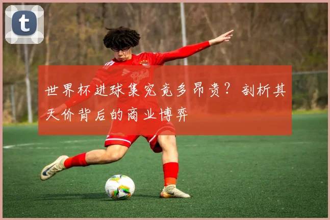 世界杯进球集究竟多昂贵？剖析其天价背后的商业博弈