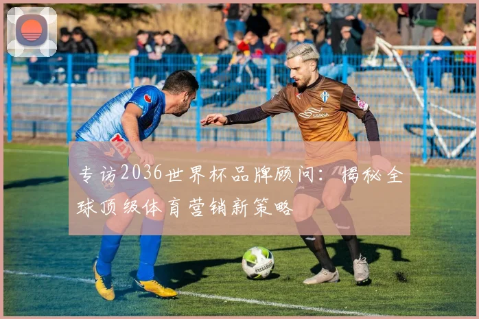 专访2036世界杯品牌顾问：揭秘全球顶级体育营销新策略