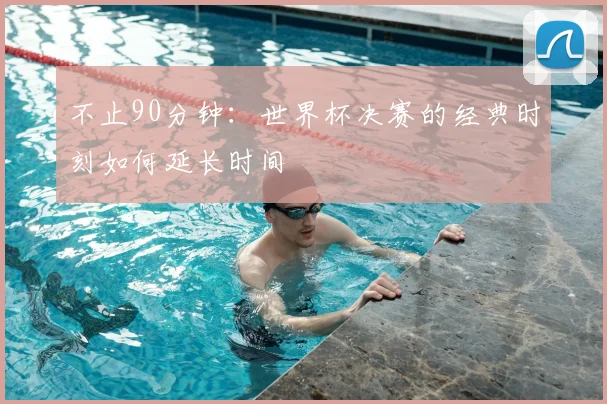 不止90分钟:世界杯决赛的经典时刻如何延长时间