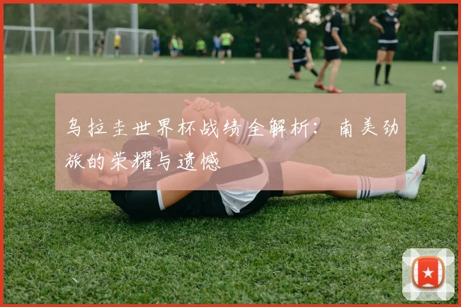 乌拉圭世界杯战绩全解析：南美劲旅的荣耀与遗憾