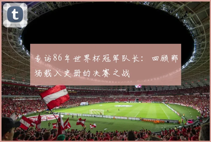 专访86年世界杯冠军队长:回顾那场载入史册的决赛之战