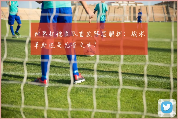 世界杯德国队首发阵容解析:战术革新还是无奈之举?