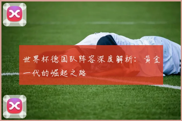 世界杯德国队阵容深度解析:黄金一代的崛起之路